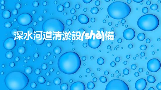 深水河道清淤設(shè)備：解放河流，恢復(fù)生機！